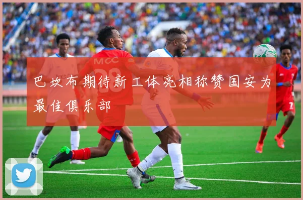 巴坎布期待新工体亮相称赞国安为最佳俱乐部