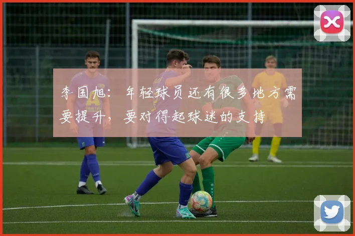 李国旭：年轻球员还有很多地方需要提升，要对得起球迷的支持