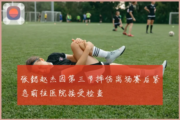 张懿赵杰因第三节摔伤离场赛后紧急前往医院接受检查