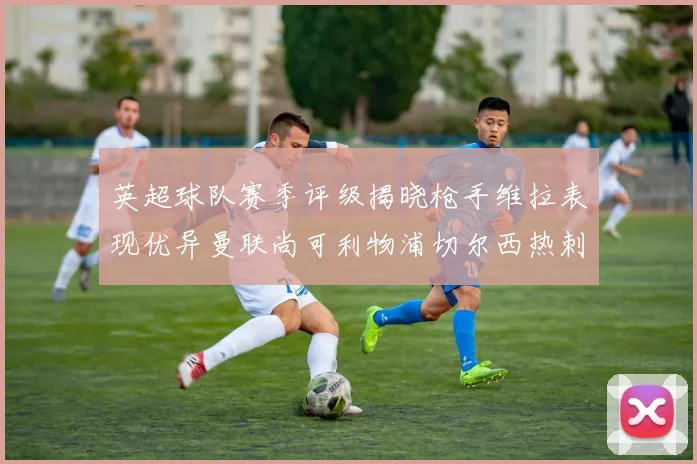 英超球队赛季评级揭晓枪手维拉表现优异曼联尚可利物浦切尔西热刺需努力