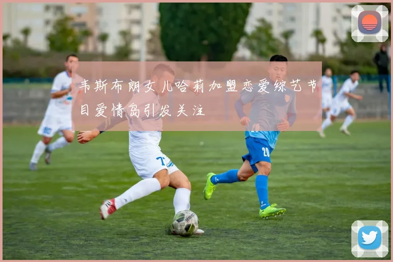 韦斯布朗女儿哈莉加盟恋爱综艺节目爱情岛引发关注