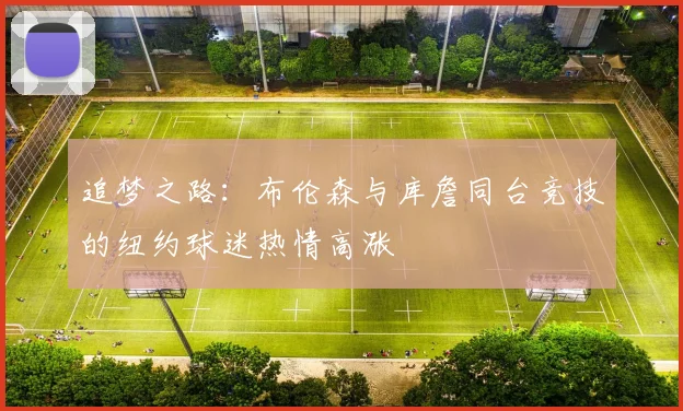 追梦之路：布伦森与库詹同台竞技的纽约球迷热情高涨