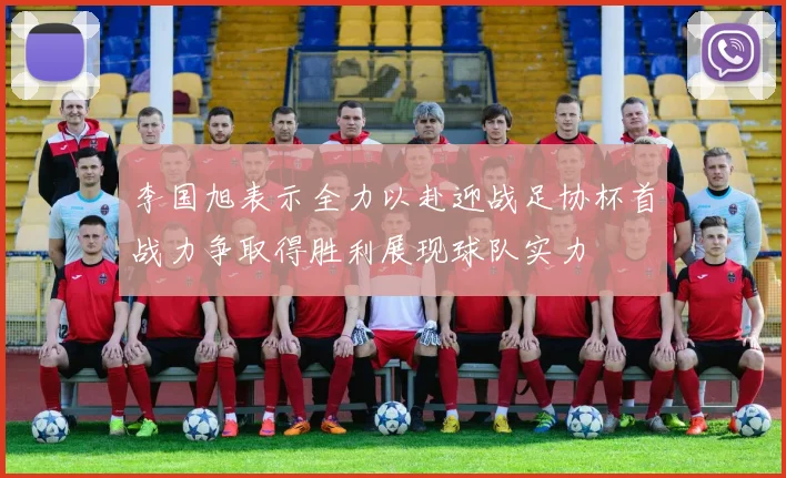 李国旭表示全力以赴迎战足协杯首战力争取得胜利展现球队实力