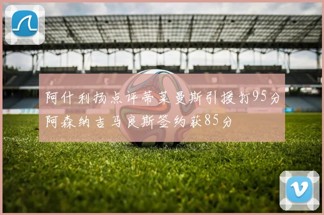 阿什利扬点评蒂莱曼斯引援打95分阿森纳吉马良斯签约获85分
