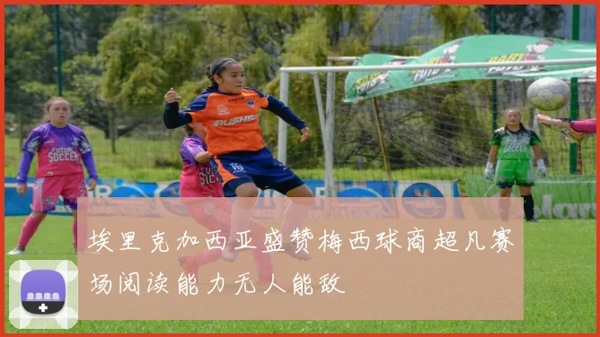 埃里克加西亚盛赞梅西球商超凡赛场阅读能力无人能敌