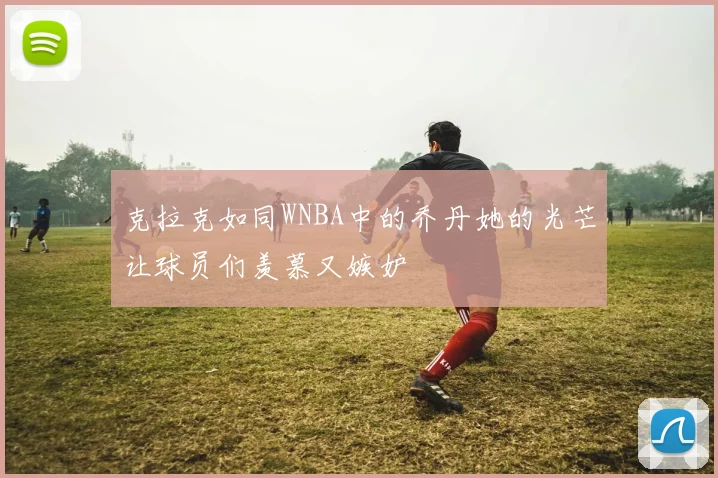 克拉克如同WNBA中的乔丹她的光芒让球员们羡慕又嫉妒
