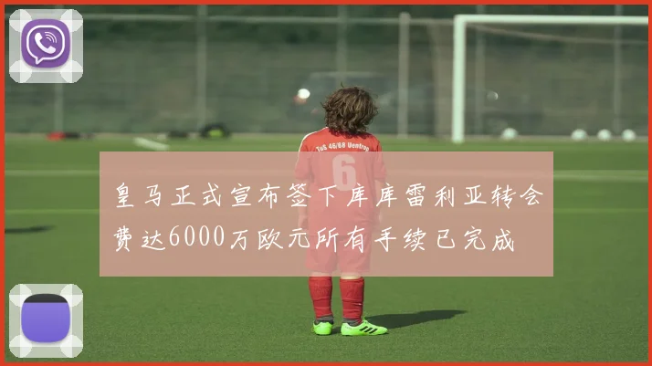 皇马正式宣布签下库库雷利亚转会费达6000万欧元所有手续已完成
