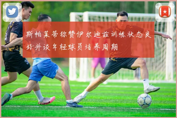 斯帕莱蒂称赞伊尔迪兹训练状态良好并谈年轻球员培养周期