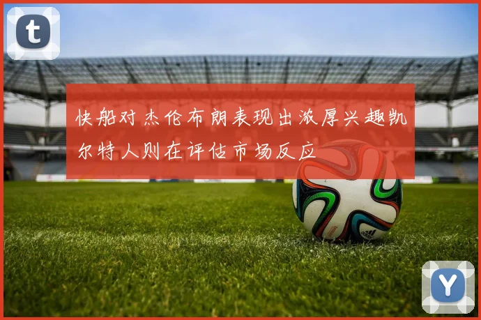 快船对杰伦布朗表现出浓厚兴趣凯尔特人则在评估市场反应