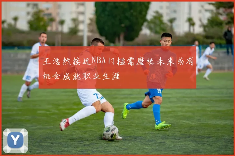 王浩然接近NBA门槛需磨练未来或有机会成就职业生涯
