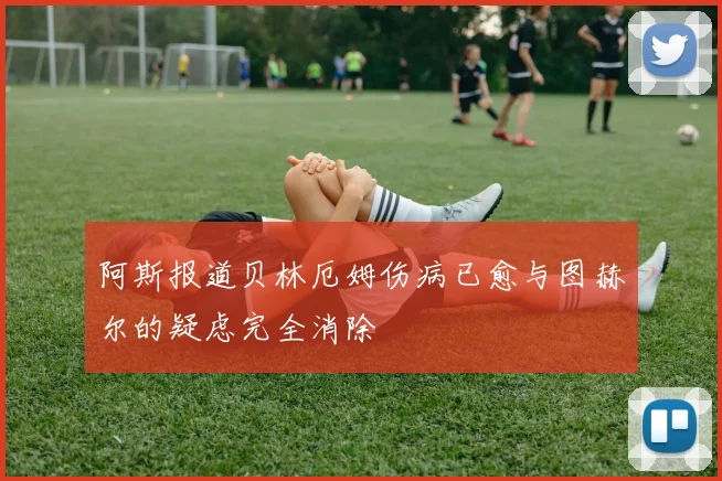 阿斯报道贝林厄姆伤病已愈与图赫尔的疑虑完全消除