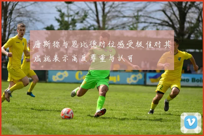 唐斯称与恩比德对位感受极佳对其成就表示高度尊重与认可