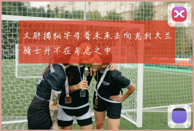 文胖揭秘字母哥未来去向克利夫兰骑士并不在考虑之中