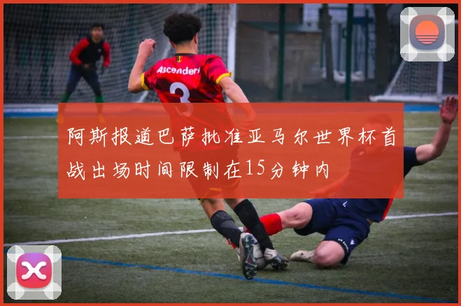 阿斯报道巴萨批准亚马尔世界杯首战出场时间限制在15分钟内