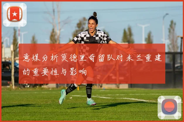 意媒分析莫德里奇留队对米兰重建的重要性与影响