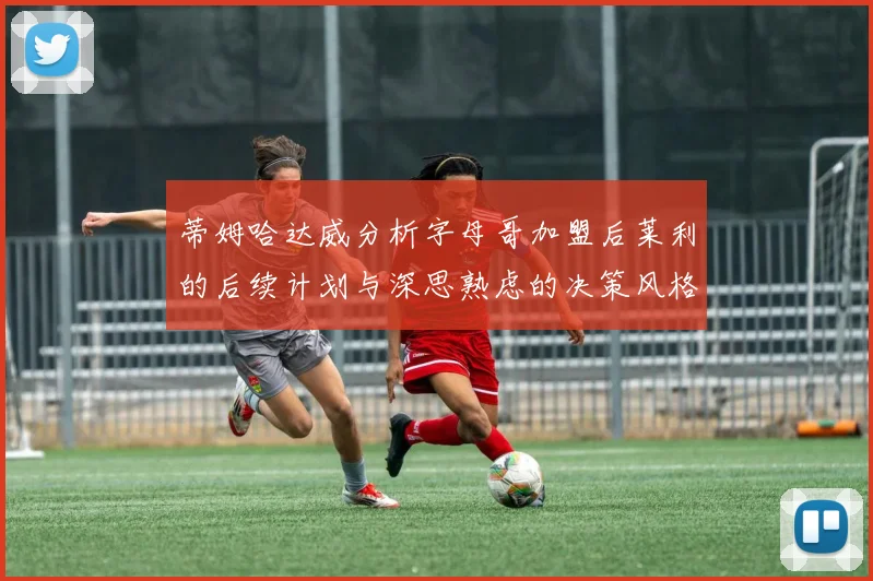 蒂姆哈达威分析字母哥加盟后莱利的后续计划与深思熟虑的决策风格