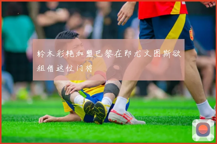 铃木彩艳加盟巴黎在即尤文图斯欲租借这位门将