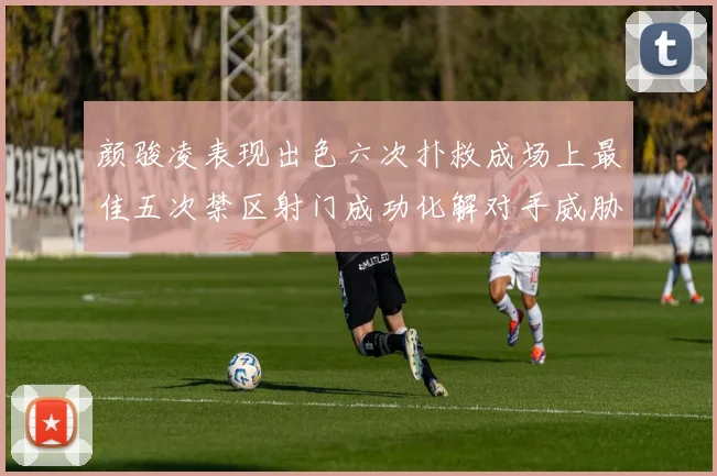 颜骏凌表现出色六次扑救成场上最佳五次禁区射门成功化解对手威胁
