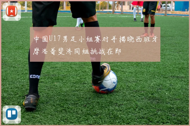 中国U17男足小组赛对手揭晓西班牙摩洛哥斐济同组挑战在即