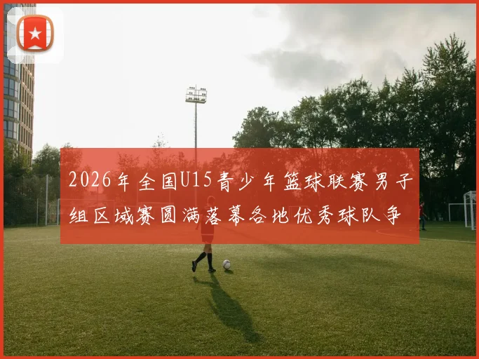 2026年全国U15青少年篮球联赛男子组区域赛圆满落幕各地优秀球队争夺激烈