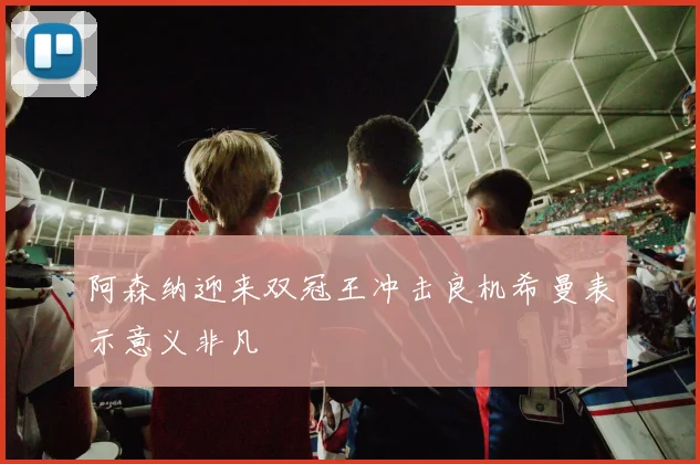 阿森纳迎来双冠王冲击良机希曼表示意义非凡