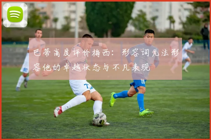 巴蒂高度评价梅西：形容词无法形容他的卓越状态与不凡表现