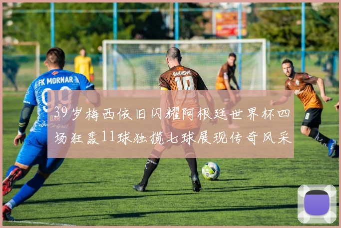 39岁梅西依旧闪耀阿根廷世界杯四场狂轰11球独揽七球展现传奇风采