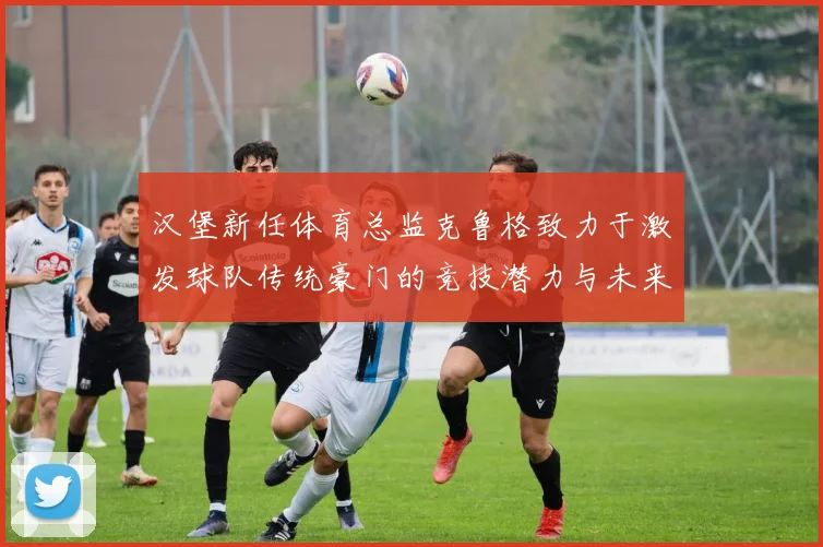 汉堡新任体育总监克鲁格致力于激发球队传统豪门的竞技潜力与未来发展