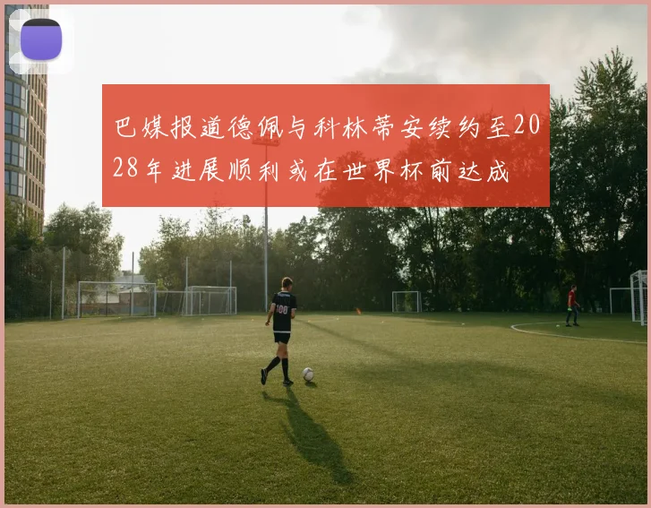 巴媒报道德佩与科林蒂安续约至2028年进展顺利或在世界杯前达成